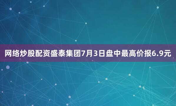 网络炒股配资盛泰集团7月3日盘中最高价报6.9元