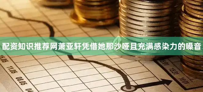 配资知识推荐网萧亚轩凭借她那沙哑且充满感染力的嗓音