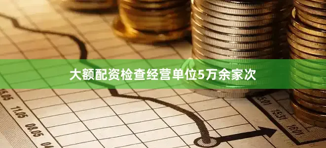 大额配资检查经营单位5万余家次