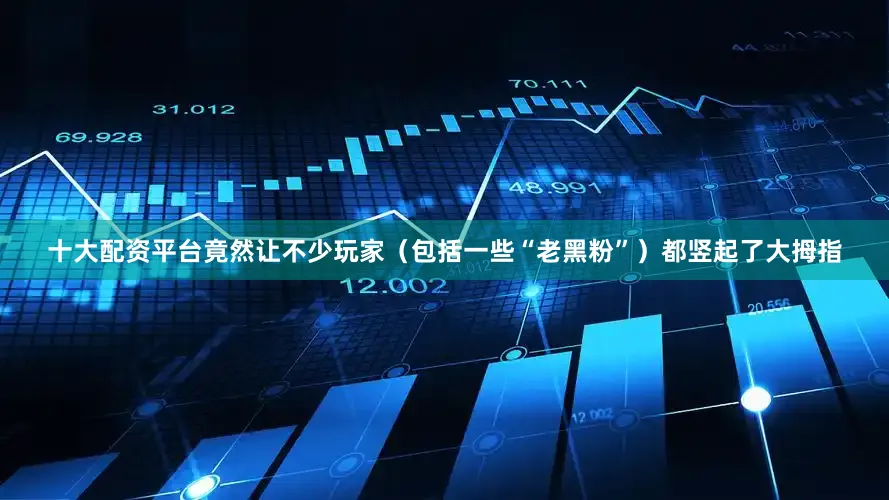 十大配资平台竟然让不少玩家（包括一些“老黑粉”）都竖起了大拇指
