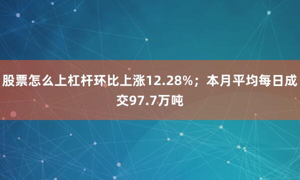 股票怎么上杠杆环比上涨12.28%；本月平均每日成交97.7万吨