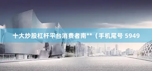 十大炒股杠杆平台消费者南**（手机尾号 5949
