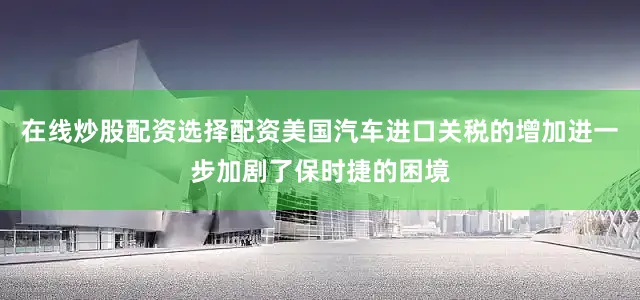 在线炒股配资选择配资美国汽车进口关税的增加进一步加剧了保时捷的困境