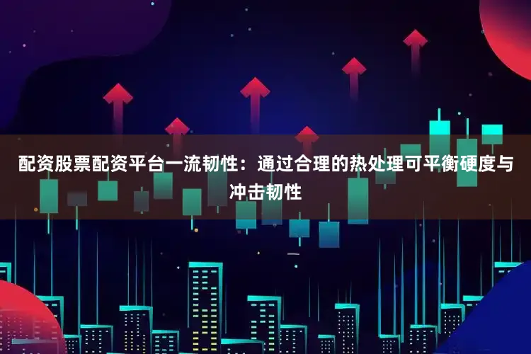 配资股票配资平台一流韧性：通过合理的热处理可平衡硬度与冲击韧性
