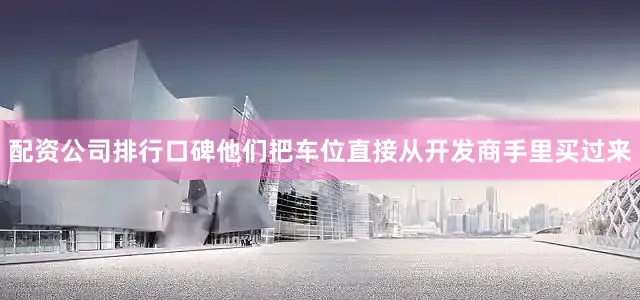 配资公司排行口碑他们把车位直接从开发商手里买过来