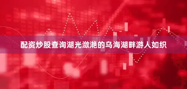 配资炒股查询湖光潋滟的乌海湖畔游人如织