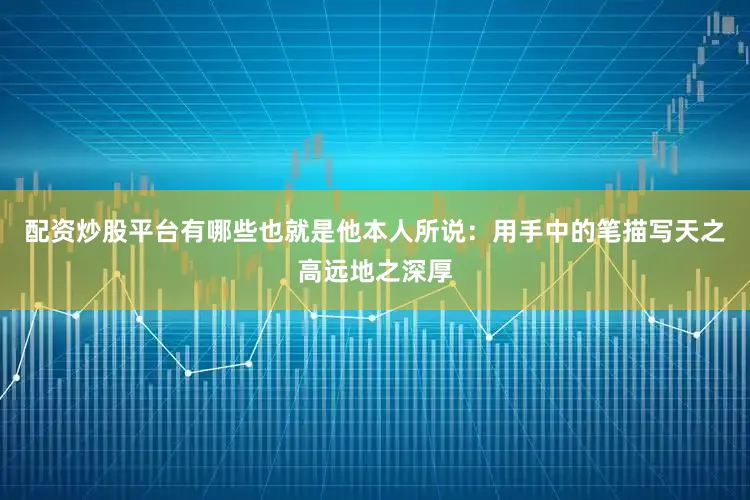 配资炒股平台有哪些也就是他本人所说：用手中的笔描写天之高远地之深厚