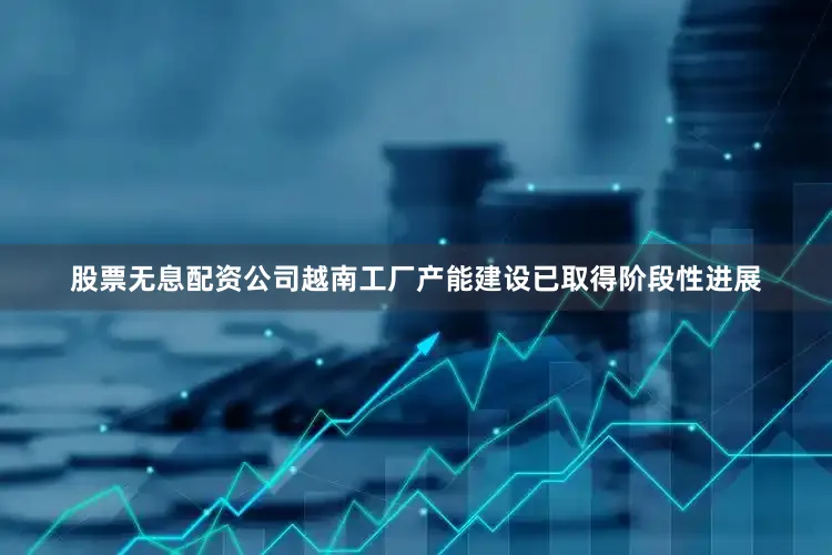 股票无息配资公司越南工厂产能建设已取得阶段性进展
