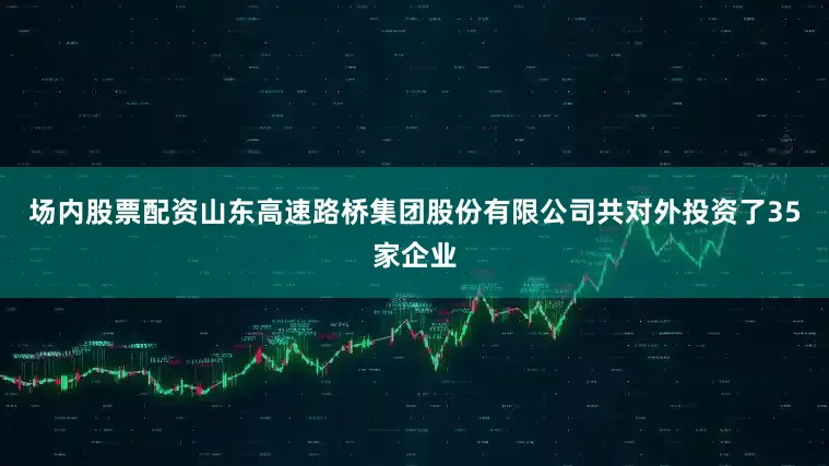 场内股票配资山东高速路桥集团股份有限公司共对外投资了35家企业