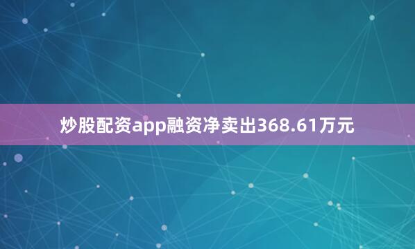 炒股配资app融资净卖出368.61万元