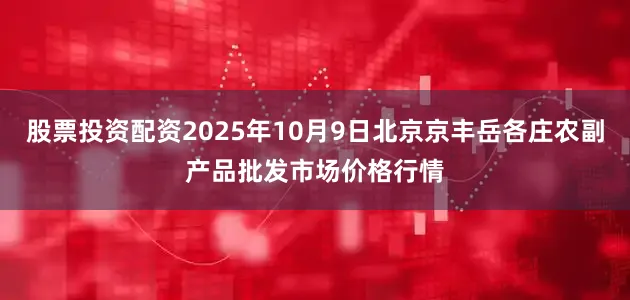 股票投资配资2025年10月9日北京京丰岳各庄农副产品批发市场价格行情