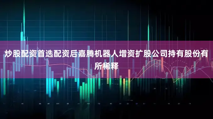 炒股配资首选配资后嘉腾机器人增资扩股公司持有股份有所稀释